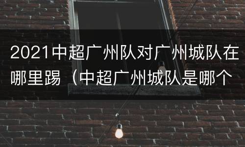 2021中超广州队对广州城队在哪里踢（中超广州城队是哪个队）