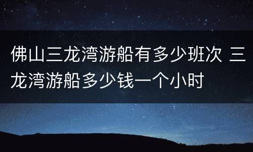 佛山三龙湾游船有多少班次 三龙湾游船多少钱一个小时