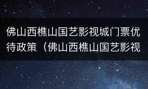 佛山西樵山国艺影视城门票优待政策（佛山西樵山国艺影视城好玩吗）