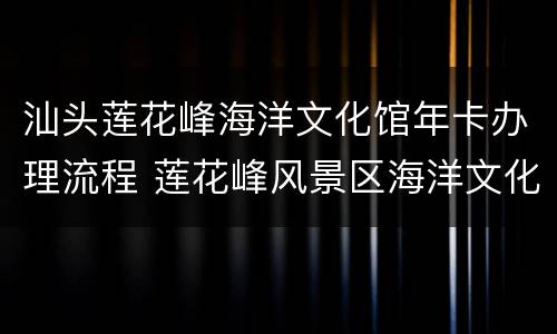 汕头莲花峰海洋文化馆年卡办理流程 莲花峰风景区海洋文化馆