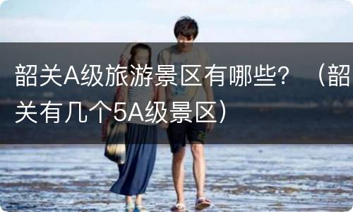 韶关A级旅游景区有哪些？（韶关有几个5A级景区）