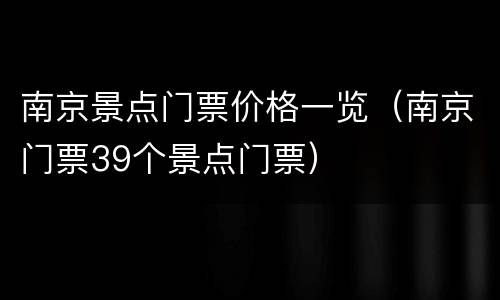 南京景点门票价格一览（南京门票39个景点门票）