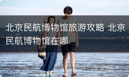 北京民航博物馆旅游攻略 北京民航博物馆在哪
