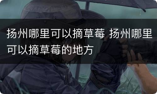 扬州哪里可以摘草莓 扬州哪里可以摘草莓的地方