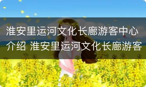 淮安里运河文化长廊游客中心介绍 淮安里运河文化长廊游客中心介绍资料
