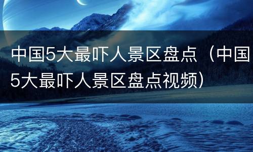 中国5大最吓人景区盘点（中国5大最吓人景区盘点视频）
