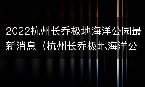 2022杭州长乔极地海洋公园最新消息（杭州长乔极地海洋公园分时预约）