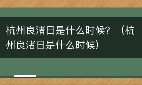 杭州良渚日是什么时候？（杭州良渚日是什么时候）