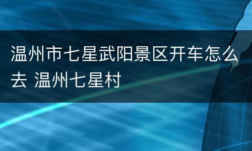 温州市七星武阳景区开车怎么去 温州七星村