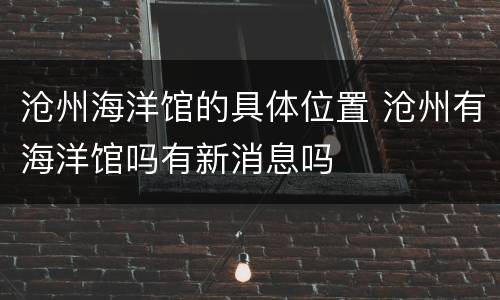 沧州海洋馆的具体位置 沧州有海洋馆吗有新消息吗