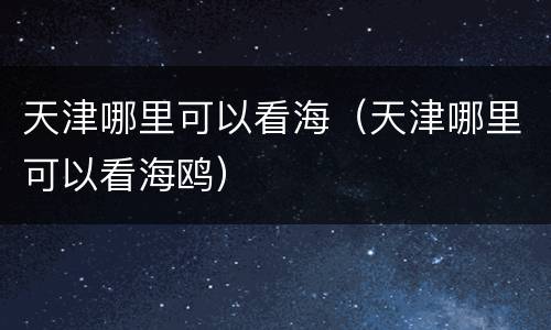 天津哪里可以看海（天津哪里可以看海鸥）
