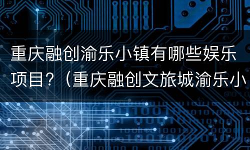 重庆融创渝乐小镇有哪些娱乐项目?（重庆融创文旅城渝乐小镇娱乐项目）
