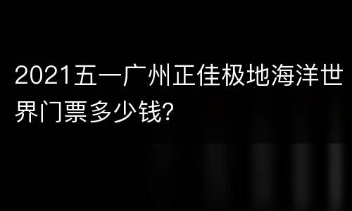 2021五一广州正佳极地海洋世界门票多少钱？