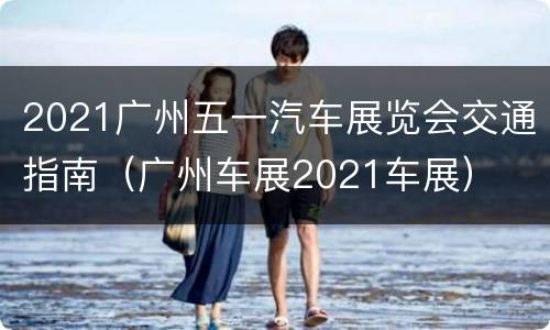 2021广州五一汽车展览会交通指南（广州车展2021车展）