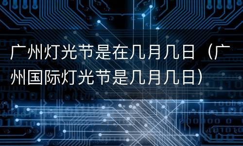 广州灯光节是在几月几日（广州国际灯光节是几月几日）