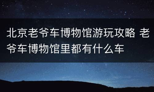 北京老爷车博物馆游玩攻略 老爷车博物馆里都有什么车