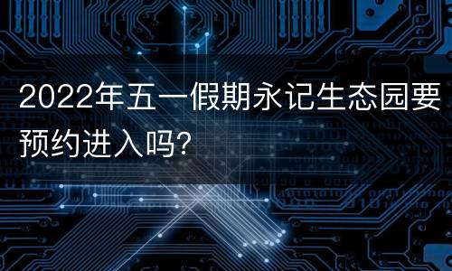 2022年五一假期永记生态园要预约进入吗？
