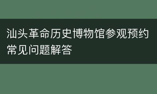 汕头革命历史博物馆参观预约常见问题解答