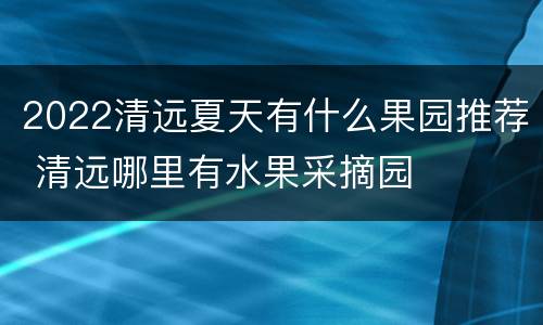2022清远夏天有什么果园推荐 清远哪里有水果采摘园