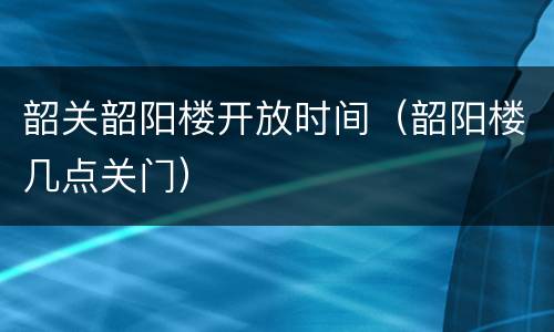 韶关韶阳楼开放时间（韶阳楼几点关门）