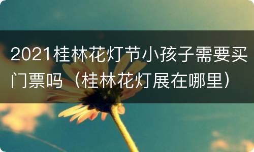 2021桂林花灯节小孩子需要买门票吗（桂林花灯展在哪里）