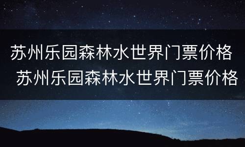 苏州乐园森林水世界门票价格 苏州乐园森林水世界门票价格哪里最便宜