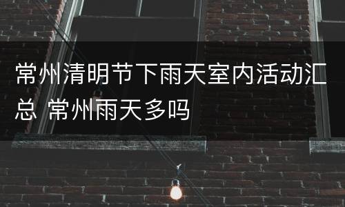 常州清明节下雨天室内活动汇总 常州雨天多吗