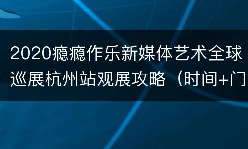 2020瘾瘾作乐新媒体艺术全球巡展杭州站观展攻略（时间+门票+购票入口+地址交通）