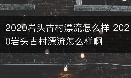 2020岩头古村漂流怎么样 2020岩头古村漂流怎么样啊