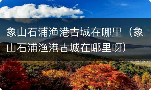 象山石浦渔港古城在哪里（象山石浦渔港古城在哪里呀）