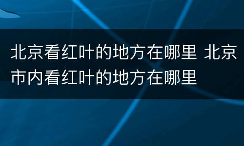北京看红叶的地方在哪里 北京市内看红叶的地方在哪里