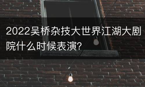 2022吴桥杂技大世界江湖大剧院什么时候表演？