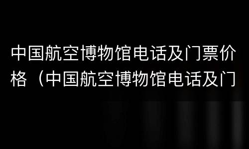 中国航空博物馆电话及门票价格（中国航空博物馆电话及门票价格多少）