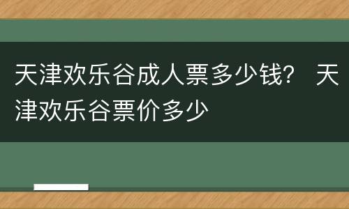 天津欢乐谷成人票多少钱？ 天津欢乐谷票价多少