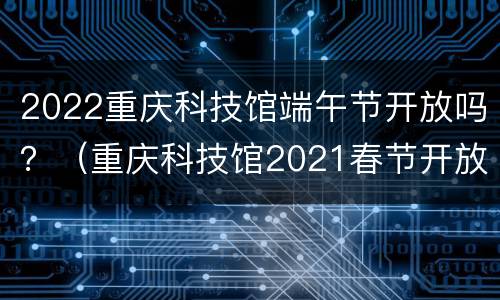 2022重庆科技馆端午节开放吗？（重庆科技馆2021春节开放时间）
