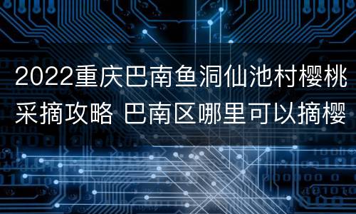 2022重庆巴南鱼洞仙池村樱桃采摘攻略 巴南区哪里可以摘樱桃