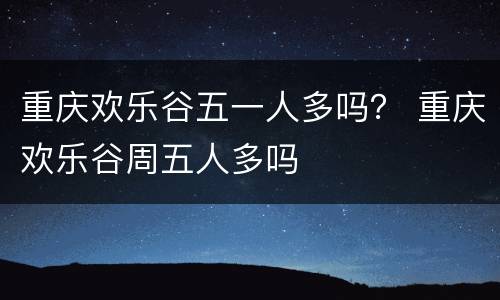 重庆欢乐谷五一人多吗？ 重庆欢乐谷周五人多吗