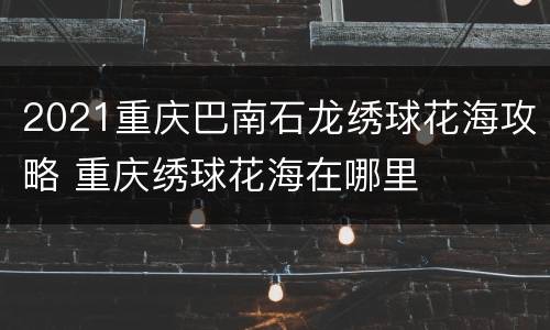 2021重庆巴南石龙绣球花海攻略 重庆绣球花海在哪里