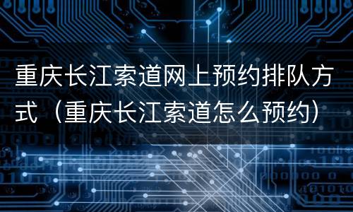 重庆长江索道网上预约排队方式（重庆长江索道怎么预约）