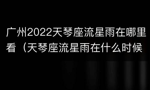 广州2022天琴座流星雨在哪里看（天琴座流星雨在什么时候）