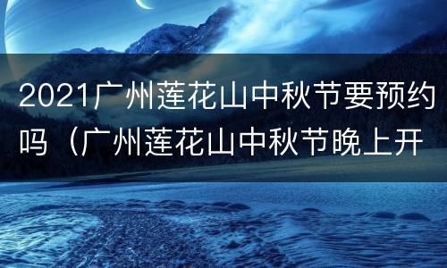 2021广州莲花山中秋节要预约吗（广州莲花山中秋节晚上开放吗）