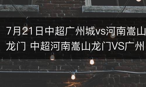 7月21日中超广州城vs河南嵩山龙门 中超河南嵩山龙门VS广州队
