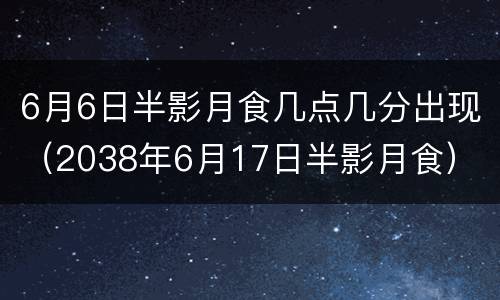 6月6日半影月食几点几分出现（2038年6月17日半影月食）