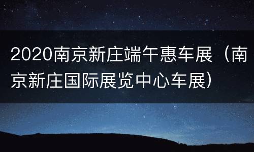 2020南京新庄端午惠车展（南京新庄国际展览中心车展）