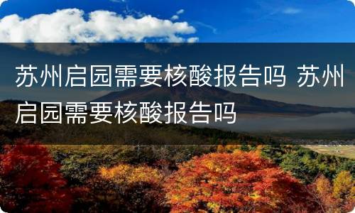 苏州启园需要核酸报告吗 苏州启园需要核酸报告吗