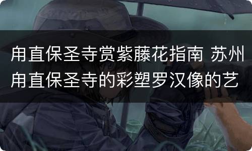 甪直保圣寺赏紫藤花指南 苏州甪直保圣寺的彩塑罗汉像的艺术风格
