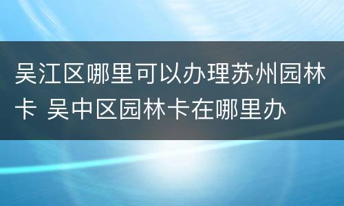 吴江区哪里可以办理苏州园林卡 吴中区园林卡在哪里办