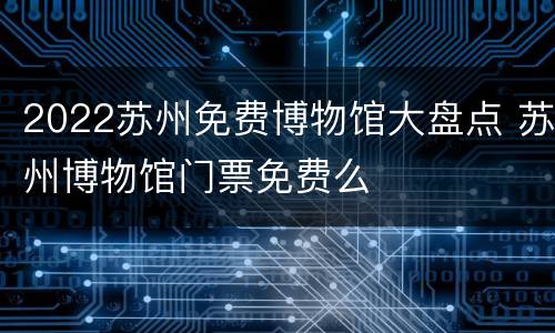 2022苏州免费博物馆大盘点 苏州博物馆门票免费么