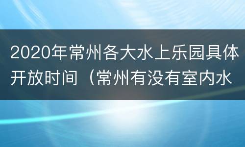 2020年常州各大水上乐园具体开放时间（常州有没有室内水上乐园）