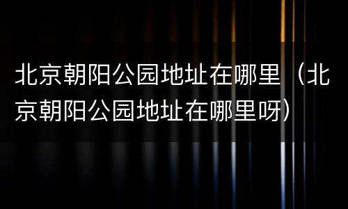 北京朝阳公园地址在哪里（北京朝阳公园地址在哪里呀）